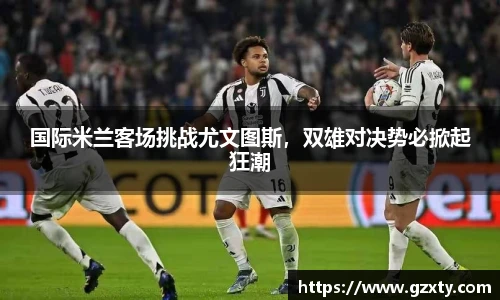 国际米兰客场挑战尤文图斯，双雄对决势必掀起狂潮