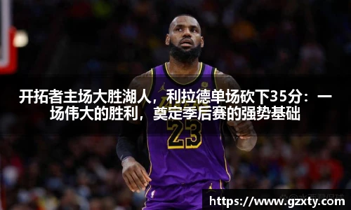 开拓者主场大胜湖人，利拉德单场砍下35分：一场伟大的胜利，奠定季后赛的强势基础