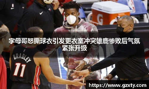 字母哥怒撕球衣引发更衣室冲突雄鹿惨败后气氛紧张升级